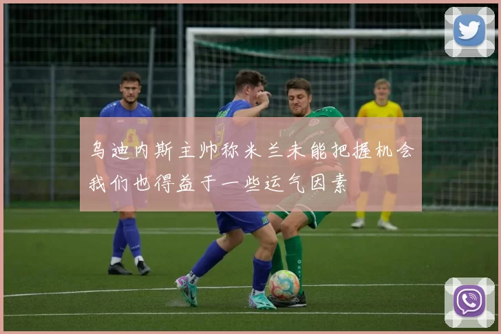 乌迪内斯主帅称米兰未能把握机会我们也得益于一些运气因素