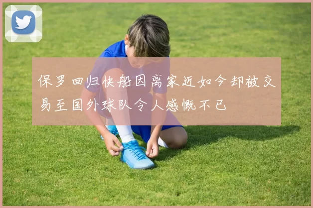 保罗回归快船因离家近如今却被交易至国外球队令人感慨不已