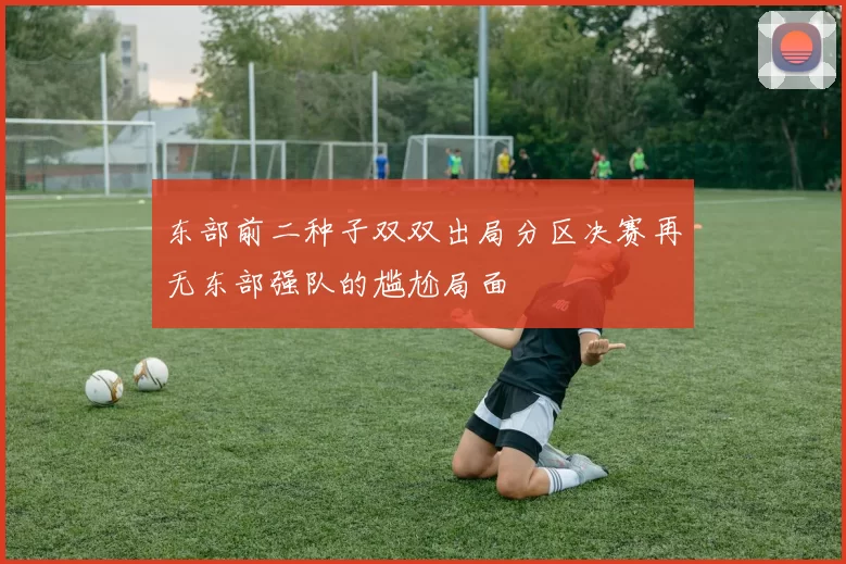 东部前二种子双双出局分区决赛再无东部强队的尴尬局面