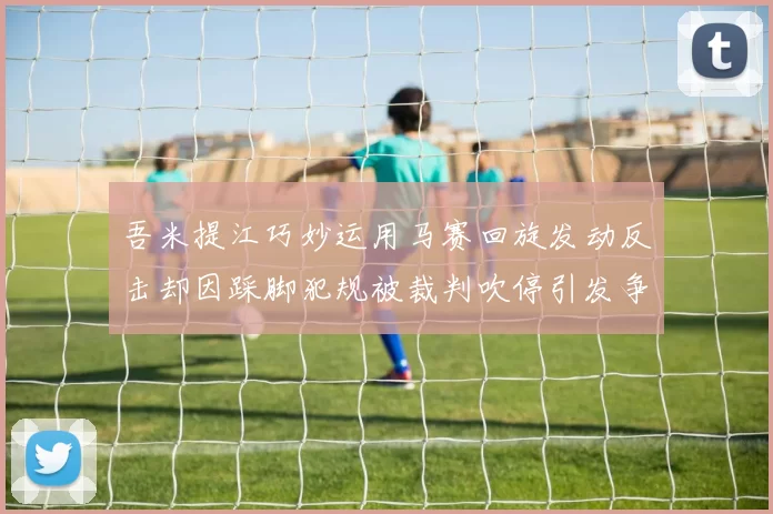吾米提江巧妙运用马赛回旋发动反击却因踩脚犯规被裁判吹停引发争议