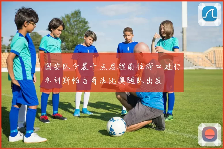 国安队今晨十点启程前往海口进行冬训斯帕吉奇法比奥随队出发
