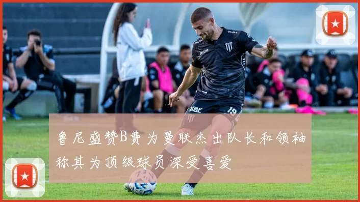鲁尼盛赞B费为曼联杰出队长和领袖称其为顶级球员深受喜爱