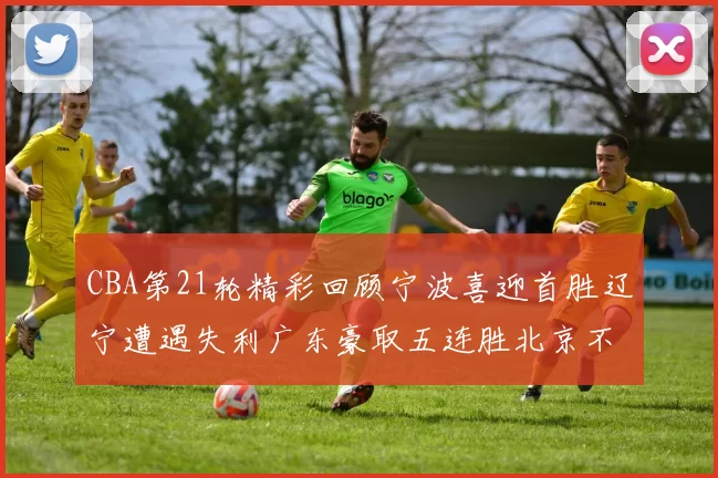 CBA第21轮精彩回顾宁波喜迎首胜辽宁遭遇失利广东豪取五连胜北京不敌天津江苏力克新疆