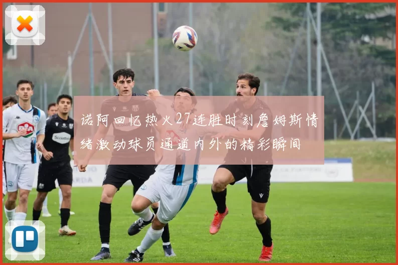 诺阿回忆热火27连胜时刻詹姆斯情绪激动球员通道内外的精彩瞬间