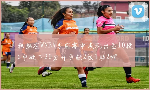 韩旭在WNBA季前赛中表现出色10投6中砍下20分并贡献2板1助2帽