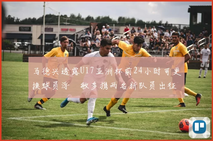 马德兴透露U17亚洲杯前24小时可更换球员浮嶋敏多携两名新队员出征