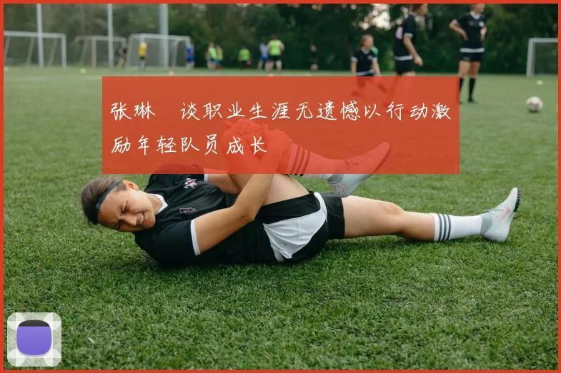 张琳芃谈职业生涯无遗憾以行动激励年轻队员成长