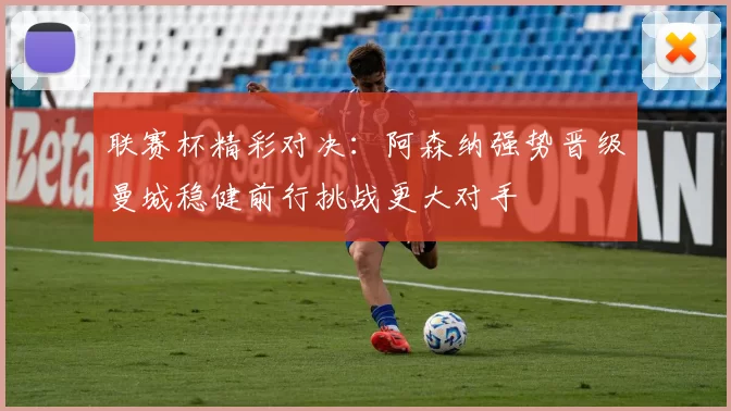 联赛杯精彩对决：阿森纳强势晋级曼城稳健前行挑战更大对手