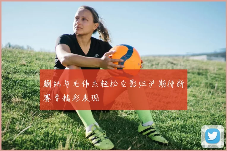 蒯纪与毛伟杰轻松合影归沪期待新赛季精彩表现