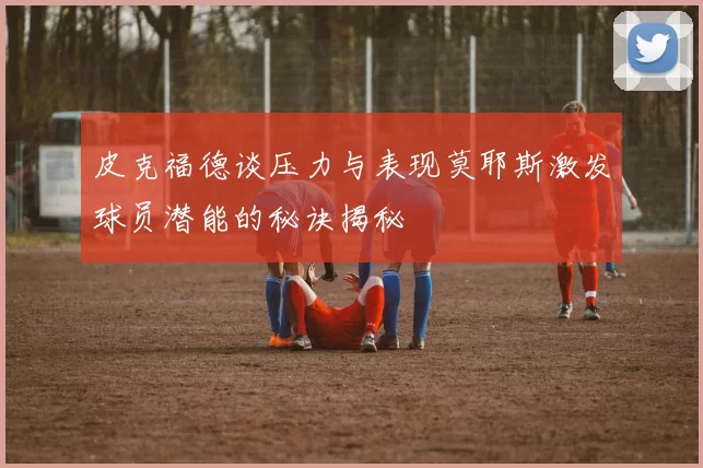 皮克福德谈压力与表现莫耶斯激发球员潜能的秘诀揭秘