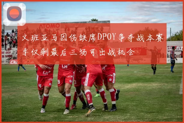 文班亚马因伤缺席DPOY争夺战本赛季仅剩最后三场可出战机会