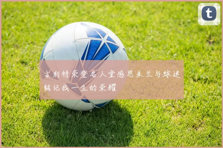 古利特荣登名人堂感恩米兰与球迷铭记我一生的荣耀