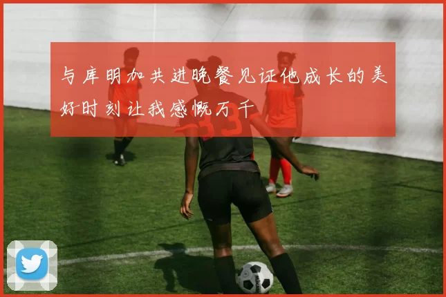 与库明加共进晚餐见证他成长的美好时刻让我感慨万千