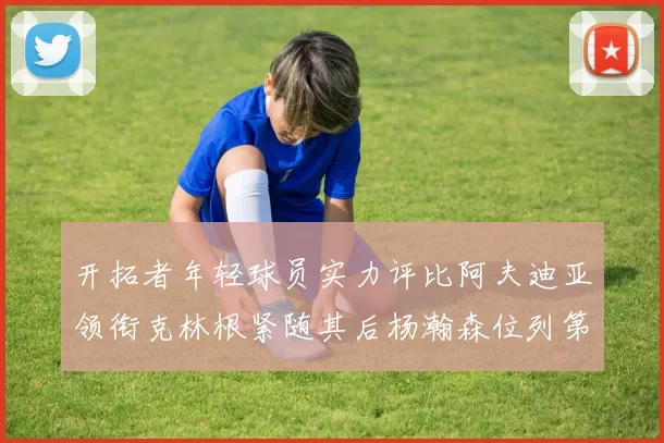 开拓者年轻球员实力评比阿夫迪亚领衔克林根紧随其后杨瀚森位列第六