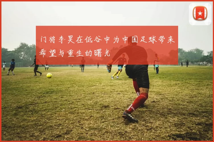 门将李昊在低谷中为中国足球带来希望与重生的曙光
