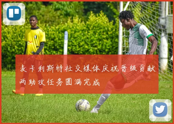 麦卡利斯特社交媒体庆祝晋级贡献两助攻任务圆满完成